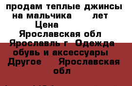 продам теплые джинсы на мальчика 9-10 лет › Цена ­ 1 000 - Ярославская обл., Ярославль г. Одежда, обувь и аксессуары » Другое   . Ярославская обл.